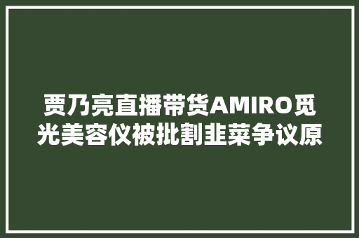 贾乃亮直播带货AMIRO觅光美容仪被批割韭菜争议原形揭秘