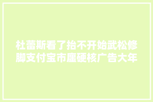 杜蕾斯看了抬不开始武松修脚支付宝市廛硬核广告大年夜盘点