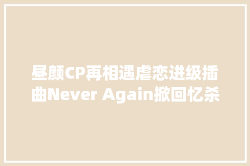 昼颜CP再相遇虐恋进级插曲Never Again掀回忆杀
