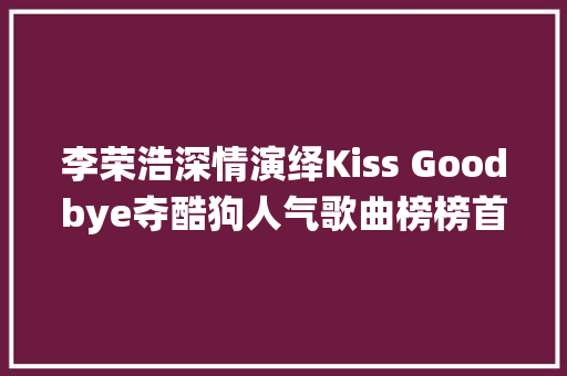 李荣浩深情演绎Kiss Goodbye夺酷狗人气歌曲榜榜首