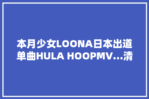 本月少女LOONA日本出道单曲HULA HOOPMV…清新的魅力