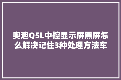 奥迪Q5L中控显示屏黑屏怎么解决记住3种处理方法车主不用慌