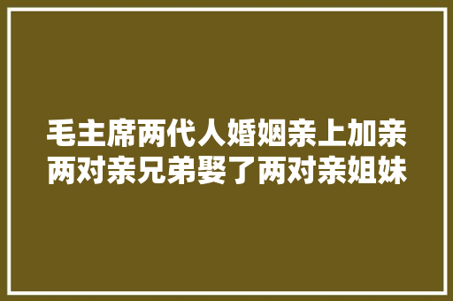 毛主席两代人婚姻亲上加亲两对亲兄弟娶了两对亲姐妹