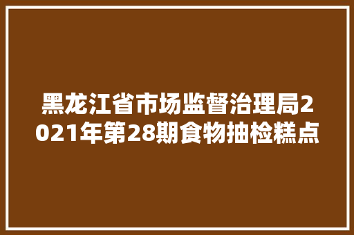 黑龙江省市场监督治理局2021年第28期食物抽检糕点52批次 50批次合格