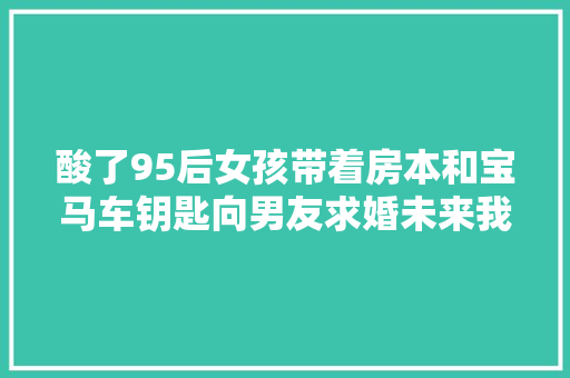 酸了95后女孩带着房本和宝马车钥匙向男友求婚未来我养你呀