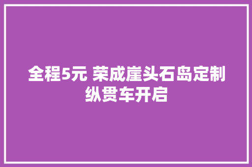 全程5元 荣成崖头石岛定制纵贯车开启