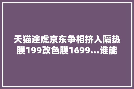 天猫途虎京东争相挤入隔热膜199改色膜1699…谁能胜出
