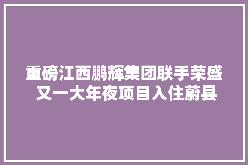 重磅江西鹏辉集团联手荣盛 又一大年夜项目入住蔚县