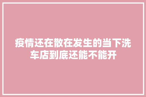 疫情还在散在发生的当下洗车店到底还能不能开