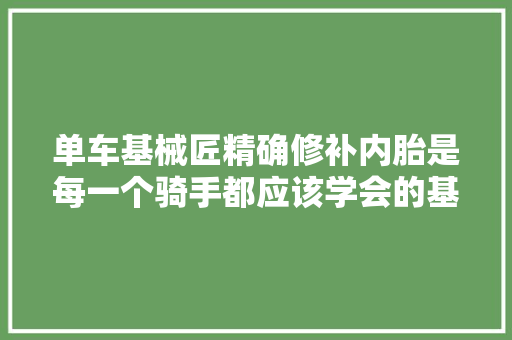 单车基械匠精确修补内胎是每一个骑手都应该学会的基本技能