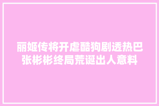 丽姬传将开虐酷狗剧透热巴张彬彬终局荒诞出人意料