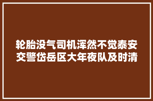 轮胎没气司机浑然不觉泰安交警岱岳区大年夜队及时清除隐患