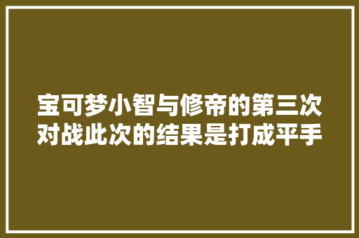宝可梦小智与修帝的第三次对战此次的结果是打成平手