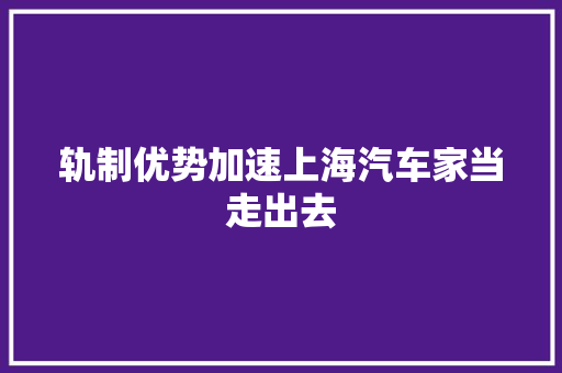 轨制优势加速上海汽车家当走出去
