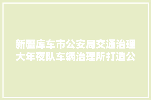 新疆库车市公安局交通治理大年夜队车辆治理所打造公民知足的车管所