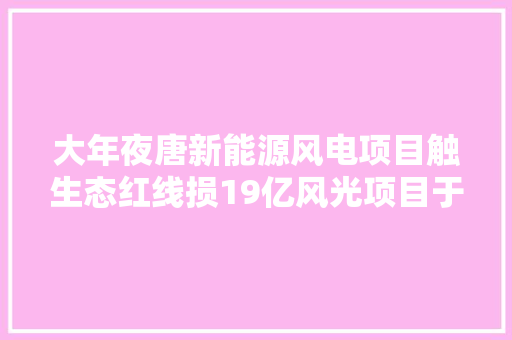 大年夜唐新能源风电项目触生态红线损19亿风光项目于十四五面临生态考验 汽车知识