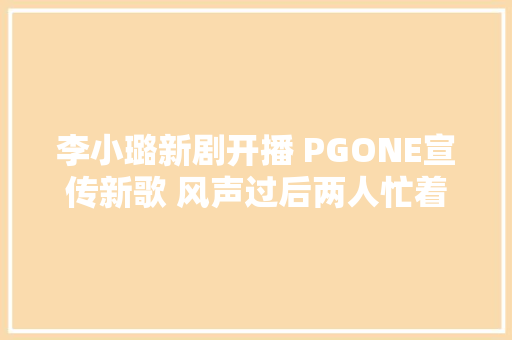李小璐新剧开播 PGONE宣传新歌 风声过后两人忙着复出