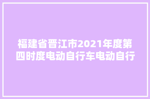 福建省晋江市2021年度第四时度电动自行车电动自行车用蓄电池及其充电器产品质量监督抽查情况公示