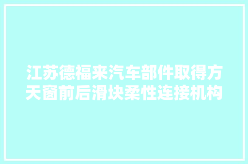 江苏德福来汽车部件取得方天窗前后滑块柔性连接机构专利有利于避免部件过多产生连接约束驱动精度问题导致的损坏驱动不流畅异响等