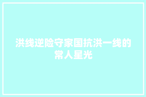 洪线逆险守家国抗洪一线的常人星光 汽车知识
