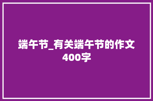 端午节_有关端午节的作文400字 知识百科