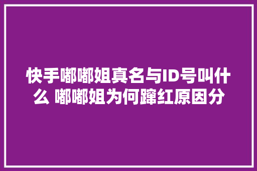 快手嘟嘟姐真名与ID号叫什么 嘟嘟姐为何蹿红原因分析