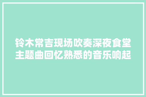 铃木常吉现场吹奏深夜食堂主题曲回忆熟悉的音乐响起这才是原味的配方良心的味道