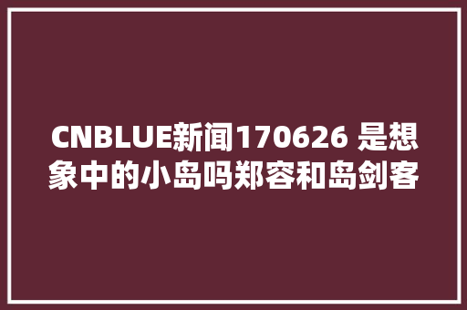 CNBLUE新闻170626 是想象中的小岛吗郑容和岛剑客适应记