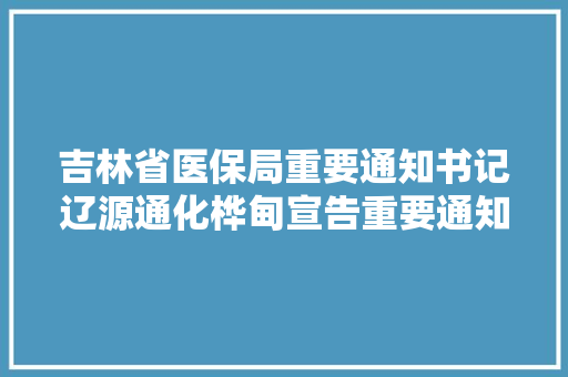 吉林省医保局重要通知书记辽源通化桦甸宣告重要通知布告