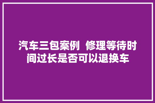汽车三包案例  修理等待时间过长是否可以退换车