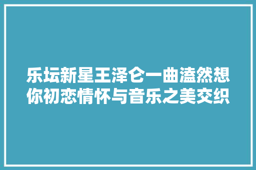 乐坛新星王泽仑一曲溘然想你初恋情怀与音乐之美交织残酷华章