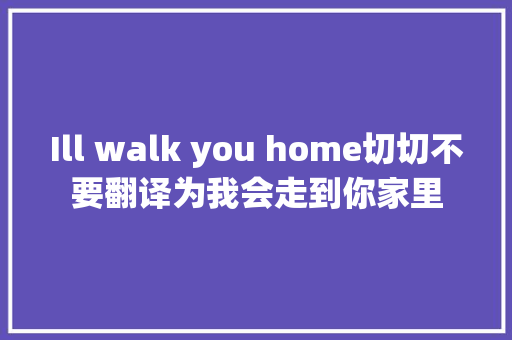 Ill walk you home切切不要翻译为我会走到你家里