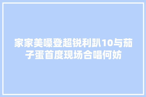 家家美嗓登超锐利趴10与茄子蛋首度现场合唱何妨