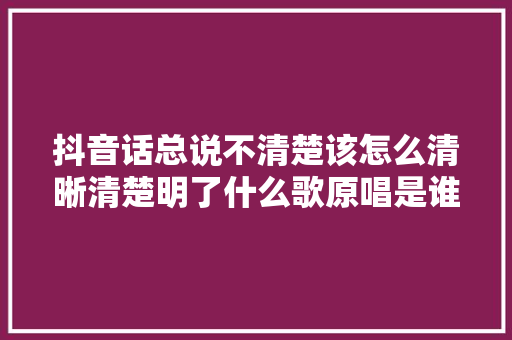 抖音话总说不清楚该怎么清晰清楚明了什么歌原唱是谁 女生版谁唱的