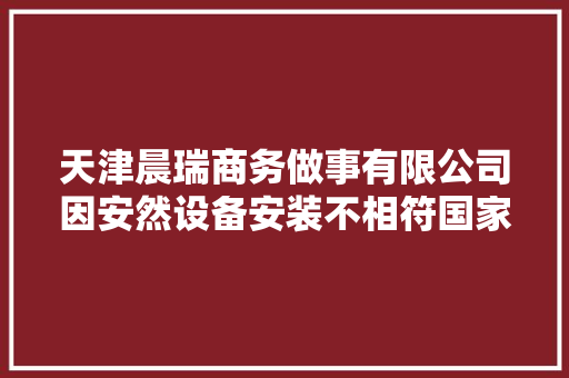 天津晨瑞商务做事有限公司因安然设备安装不相符国家或行业标准被处以罚款3000元
