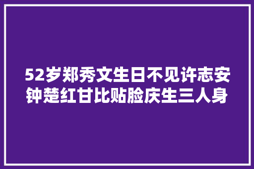 52岁郑秀文生日不见许志安钟楚红甘比贴脸庆生三人身价超千亿