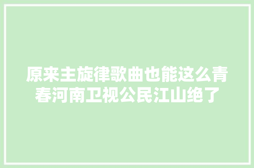 原来主旋律歌曲也能这么青春河南卫视公民江山绝了