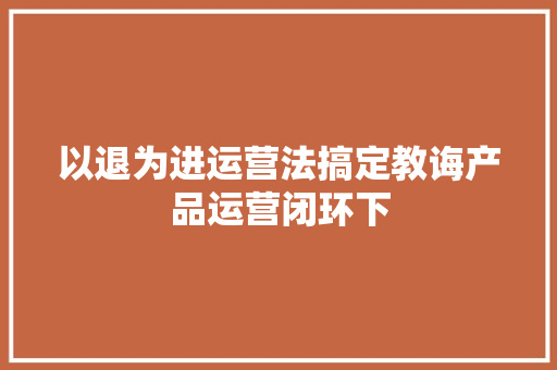以退为进运营法搞定教诲产品运营闭环下