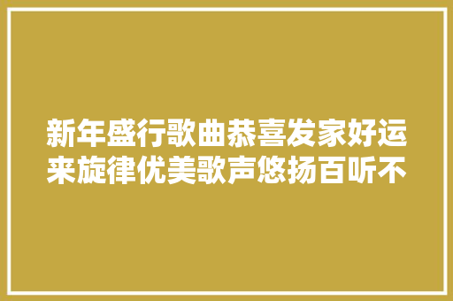 新年盛行歌曲恭喜发家好运来旋律优美歌声悠扬百听不腻
