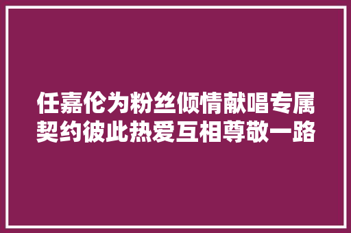 任嘉伦为粉丝倾情献唱专属契约彼此热爱互相尊敬一路成长