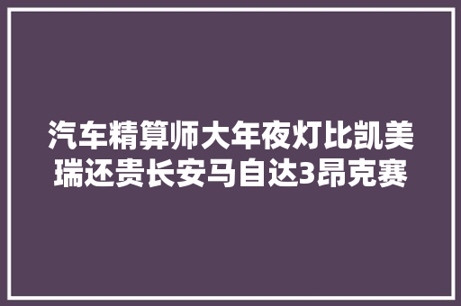 汽车精算师大年夜灯比凯美瑞还贵长安马自达3昂克赛拉修车成本