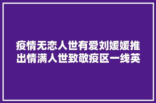 疫情无恋人世有爱刘媛媛推出情满人世致敬疫区一线英雄
