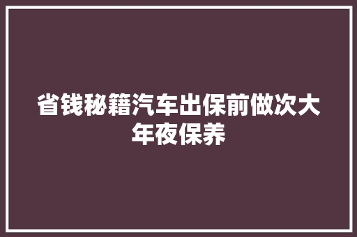 省钱秘籍汽车出保前做次大年夜保养