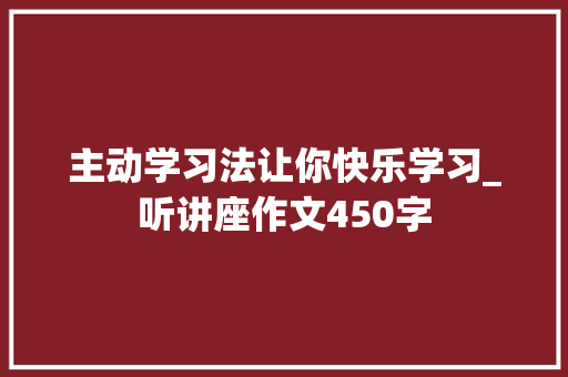 主动学习法让你快乐学习_听讲座作文450字