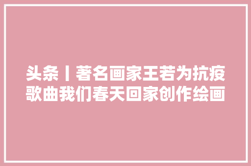 头条丨著名画家王若为抗疫歌曲我们春天回家创作绘画作品
