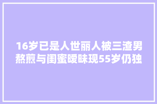 16岁已是人世丽人被三渣男熬煎与闺蜜暧昧现55岁仍独身单身