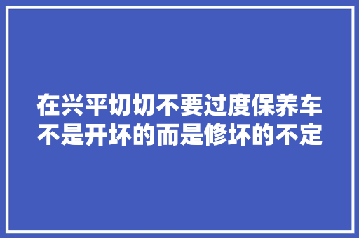 在兴平切切不要过度保养车不是开坏的而是修坏的不定