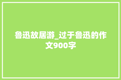 鲁迅故居游_过于鲁迅的作文900字