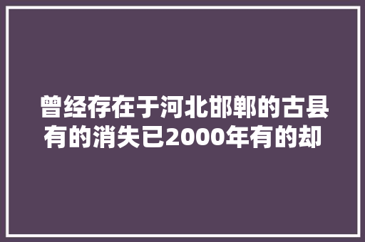 曾经存在于河北邯郸的古县有的消失已2000年有的却仅消失百年