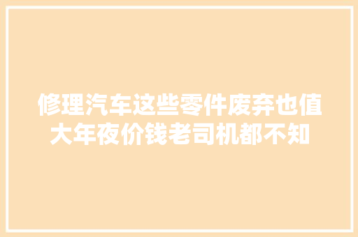 修理汽车这些零件废弃也值大年夜价钱老司机都不知